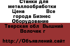 Станки для металлообработки › Цена ­ 20 000 - Все города Бизнес » Оборудование   . Тверская обл.,Вышний Волочек г.